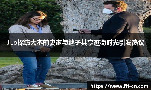JLo探访大本前妻家与继子共享逛街时光引发热议